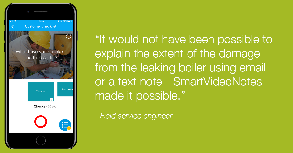 Field service engineer: "It would not have been possible to explain the extent of the damage from the leaking boiler using email or a text note - vyn SmartVideoNotes made it possible".