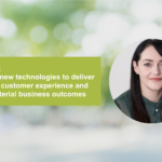 Embracing new technologies to deliver a seamless customer experience and achieve material business outcomes